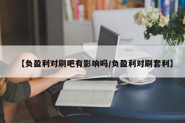 【负盈利对刷吧有影响吗/负盈利对刷套利】
