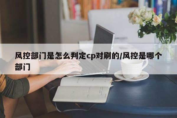 风控部门是怎么判定cp对刷的/风控是哪个部门