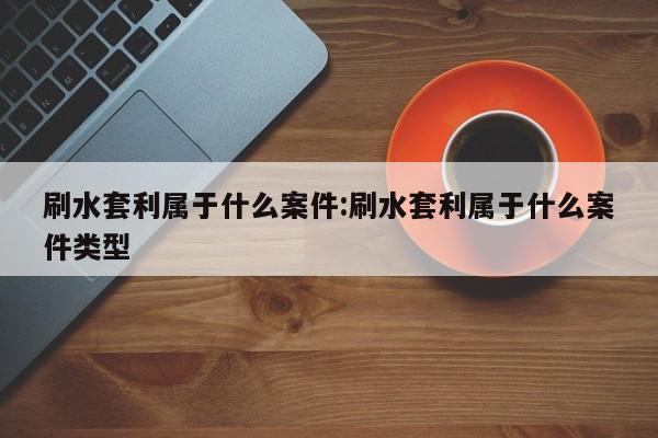 刷水套利属于什么案件:刷水套利属于什么案件类型